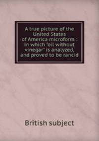 A true picture of the United States of America microform : in which "oil without vinegar" is analyzed, and proved to be rancid