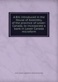 A Bill introduced in the House of Assembly, of the province of Lower-Canada, to incorporate a bank in Lower Canada microform