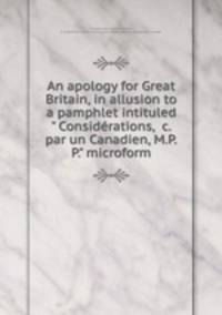 An apology for Great Britain, in allusion to a pamphlet intituled " Considrations, &c. par un Canadien, M.P.P." microform