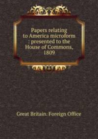 Papers relating to America microform : presented to the House of Commons, 1809
