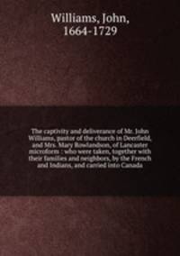 The captivity and deliverance of Mr. John Williams, pastor of the church in Deerfield, and Mrs. Mary Rowlandson, of Lancaster microform : who were taken, together with their families and neighbors, by the French and Indians, and carried into Canada
