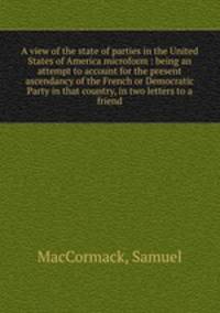 A view of the state of parties in the United States of America microform : being an attempt to account for the present ascendancy of the French or Democratic Party in that country, in two letters to a friend