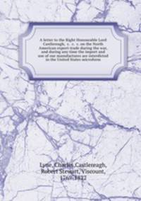 A letter to the Right Honourable Lord Castlereagh, &c. &c. &c. on the North American export-trade during the war, and during any time the import and use of our manufactures are interdicted in the United States microform