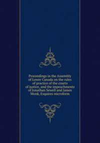 Proceedings in the Assembly of Lower Canada on the rules of practice of the courts of justice, and the impeachments of Jonathan Sewell and James Monk, Esquires microform
