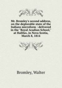 Mr. Bromley`s second address, on the deplorable state of the Indians microform : delivered in the "Royal Acadian School," at Halifax, in Nova Scotia, March 8, 1814