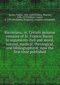 Baconiana; or, Certain genuine remains of Sr. Francis Bacon. In arguments civil and moral, natural, medical, theological, and bibliographical; now the first time published
