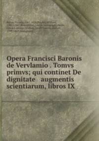 Opera Francisci Baronis de Vervlamio . Tomvs primvs; qui continet De dignitate & augmentis scientiarum, libros IX