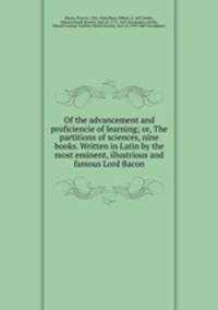 Of the advancement and proficiencie of learning; or, The partitions of sciences, nine books. Written in Latin by the most eminent, illustrious and famous Lord Bacon