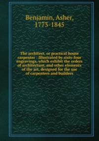 The architect, or practical house carpenter : Illustrated by sixty-four engravings, which exhibit the orders of architecture, and other elements of the art, designed for the use of carpenters and builders