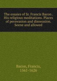 The essaies of Sr. Francis Bacon . His religious meditations. Places of perswasion and disswasion. Seene and allowed