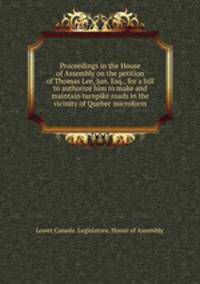 Proceedings in the House of Assembly on the petition of Thomas Lee, Jun. Esq., for a bill to authorize him to make and maintain turnpike roads in the vicinity of Quebec microform