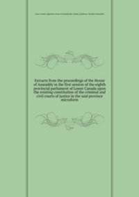 Extracts from the proceedings of the House of Assembly in the first session of the eighth provincial parliament of Lower Canada upon the existing constitution of the criminal and civil courts of justice in the said province microform