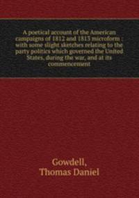 A poetical account of the American campaigns of 1812 and 1813 microform : with some slight sketches relating to the party politics which governed the United States, during the war, and at its commencement