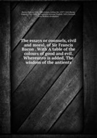 The essays or counsels, civil and moral, of Sir Francis Bacon . With A table of the colours of good and evil. Whereunto is added, The wisdom of the antients