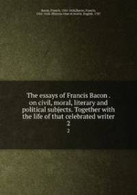The essays of Francis Bacon . on civil, moral, literary and political subjects. Together with the life of that celebrated writer. 2