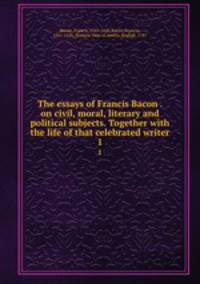 The essays of Francis Bacon . on civil, moral, literary and political subjects. Together with the life of that celebrated writer. 1