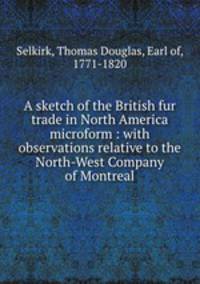 A sketch of the British fur trade in North America microform : with observations relative to the North-West Company of Montreal