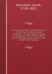 A sermon preached at the anniversary of the Royal Humane Society microform : in Christ Church, Surrey, on Sunday the 28th of March 1819, by the Right Rev. Jacob Mountain, D.D. Lord Bishop of Quebec