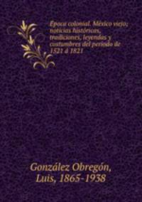 E?poca colonial. Me?xico viejo; noticias histo?ricas, tradiciones, leyendas y costumbres del periodo de 1521 a? 1821