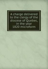 A charge delivered to the clergy of the diocese of Quebec, in the year 1820 microform