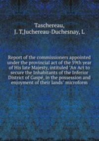 Report of the commissioners appointed under the provincial act of the 59th year of His late Majesty, intituled "An Act to secure the Inhabitants of the Inferior District of Gasp, in the possession and enjoyment of their lands" microform