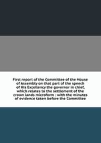 First report of the Committee of the House of Assembly on that part of the speech of His Excellency the governor in chief, which relates to the settlement of the crown lands microform : with the minutes of evidence taken before the Committee