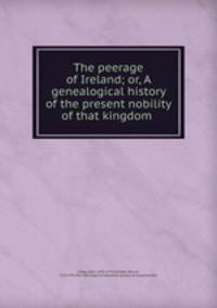 The peerage of Ireland; or, A genealogical history of the present nobility of that kingdom