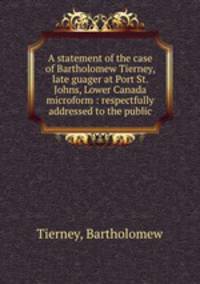 A statement of the case of Bartholomew Tierney, late guager at Port St. Johns, Lower Canada microform : respectfully addressed to the public