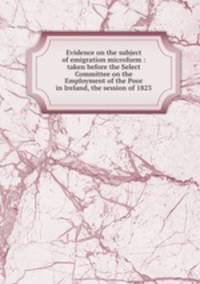 Evidence on the subject of emigration microform : taken before the Select Committee on the Employment of the Poor in Ireland, the session of 1823