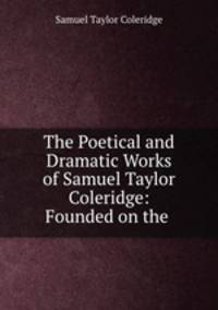 The Poetical and Dramatic Works of Samuel Taylor Coleridge: Founded on the .