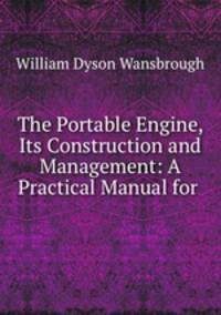 The Portable Engine, Its Construction and Management: A Practical Manual for .