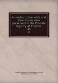 An index to the wills and inventories now preserved in the Probate registry, at Chester . 45