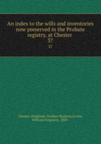 An index to the wills and inventories now preserved in the Probate registry, at Chester . 37