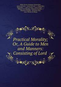 Practical Morality; Or, A Guide to Men and Manners: Consisting of Lord .