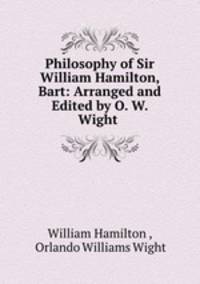Philosophy of Sir William Hamilton, Bart: Arranged and Edited by O. W. Wight .