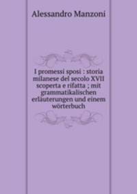 I promessi sposi : storia milanese del secolo XVII scoperta e rifatta ; mit grammatikalischen erlauterungen und einem worterbuch