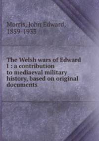 The Welsh wars of Edward I : a contribution to mediaeval military history, based on original documents