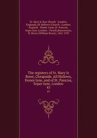 The registers of St. Mary le Bowe, Cheapside, All Hallows, Honey lane, and of St. Pancras, Soper lane, London. 45