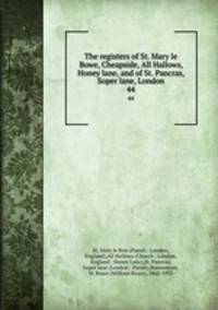 The registers of St. Mary le Bowe, Cheapside, All Hallows, Honey lane, and of St. Pancras, Soper lane, London. 44