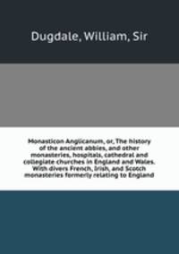 Monasticon Anglicanum, or, The history of the ancient abbies, and other monasteries, hospitals, cathedral and collegiate churches in England and Wales. With divers French, Irish, and Scotch monasteries formerly relating to England
