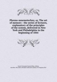 Phreno-mnemotechny, or, The art of memory : the series of lectures, explanatory of the principles of the system, delivered in New York and Philadelphia in the beginning of 1844