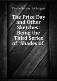 The Prize Day and Other Sketches: Being the Third Series of "Shades of .