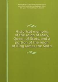 Historical memoirs of the reign of Mary, Queen of Scots, and a portion of the reign of King James the Sixth