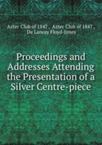 Proceedings and Addresses Attending the Presentation of a Silver Centre-piece