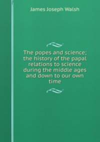 The popes and science; the history of the papal relations to science during the middle ages and down to our own time