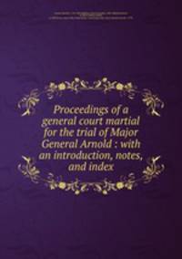 Proceedings of a general court martial for the trial of Major General Arnold : with an introduction, notes, and index