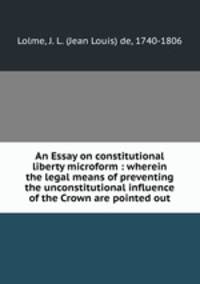An Essay on constitutional liberty microform : wherein the legal means of preventing the unconstitutional influence of the Crown are pointed out