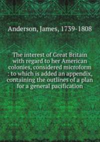 The interest of Great Britain with regard to her American colonies, considered microform : to which is added an appendix, containing the outlines of a plan for a general pacification