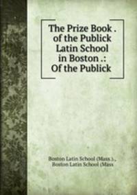 The Prize Book . of the Publick Latin School in Boston .: Of the Publick .