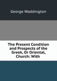 The Present Condition and Prospects of the Greek, Or Oriental, Church: With .
